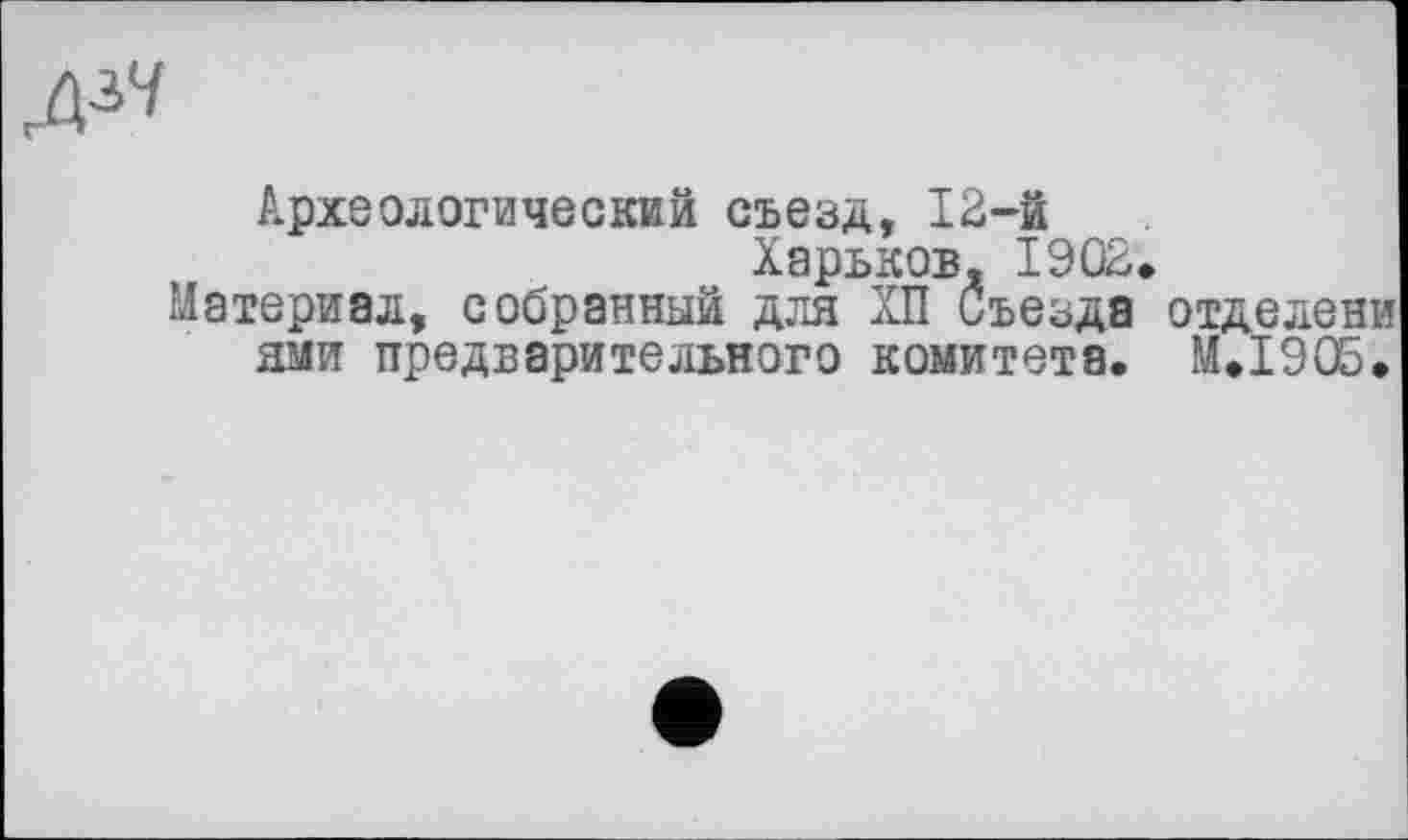 ﻿дзч
Археологический съезд, 12-й
Харьков, 1902.
Материал, собранный для ХП Съезда отделени ями предварительного комитета. М.І90Б.